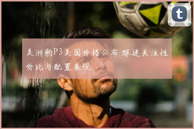 美洲豹P3美国价格公布 球迷关注性价比与配置表现