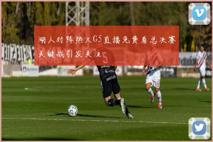 湖人对阵热火G5直播免费看总决赛关键战引发关注