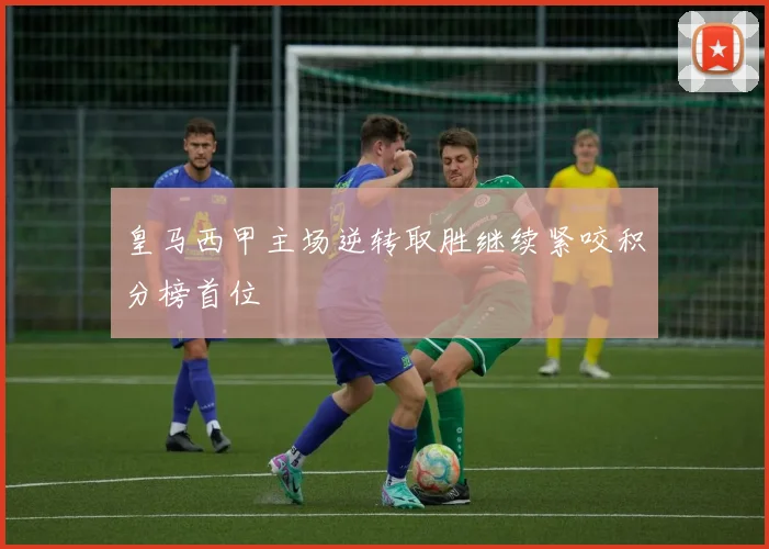 皇马西甲主场逆转取胜继续紧咬积分榜首位