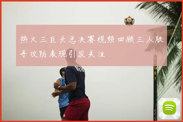 热火三巨头总决赛视频回顾三人联手攻防表现引发关注
