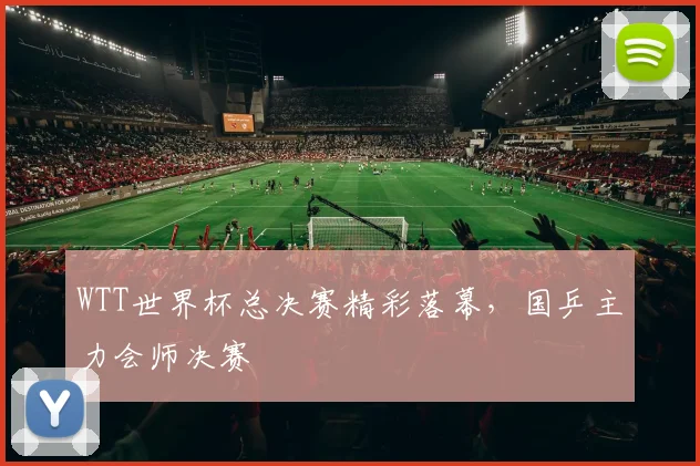 WTT世界杯总决赛精彩落幕，国乒主力会师决赛