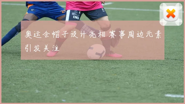 奥运会帽子设计亮相 赛事周边元素引发关注