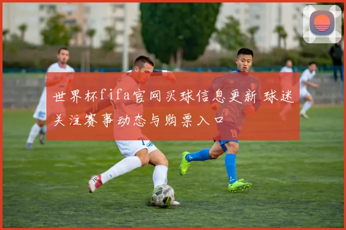 世界杯fifa官网买球信息更新 球迷关注赛事动态与购票入口