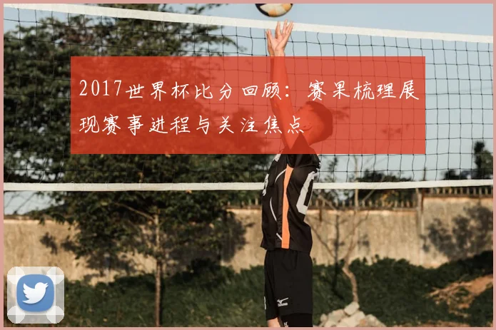 2017世界杯比分回顾:赛果梳理展现赛事进程与关注焦点
