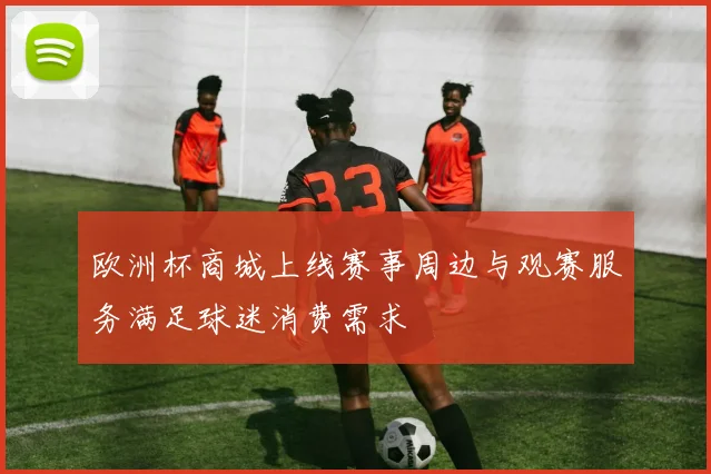 欧洲杯商城上线赛事周边与观赛服务满足球迷消费需求