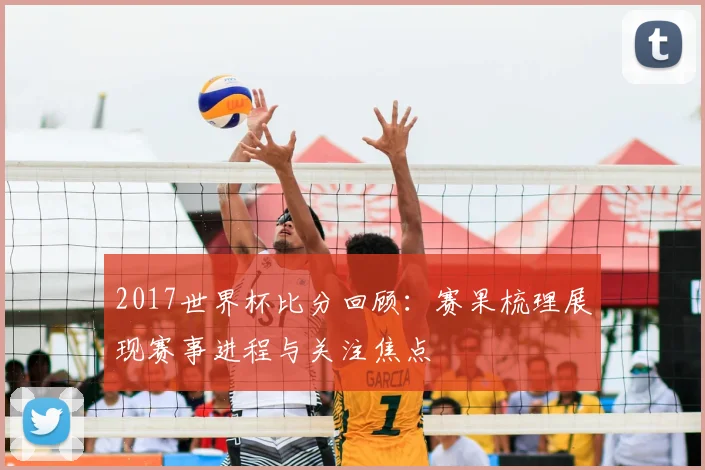2017世界杯比分回顾:赛果梳理展现赛事进程与关注焦点